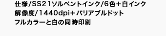 仕様/6色+白インク/SS21ソルベントインク 解像度/1440dpi+バリアブルドット フルカラーと白の同時印刷